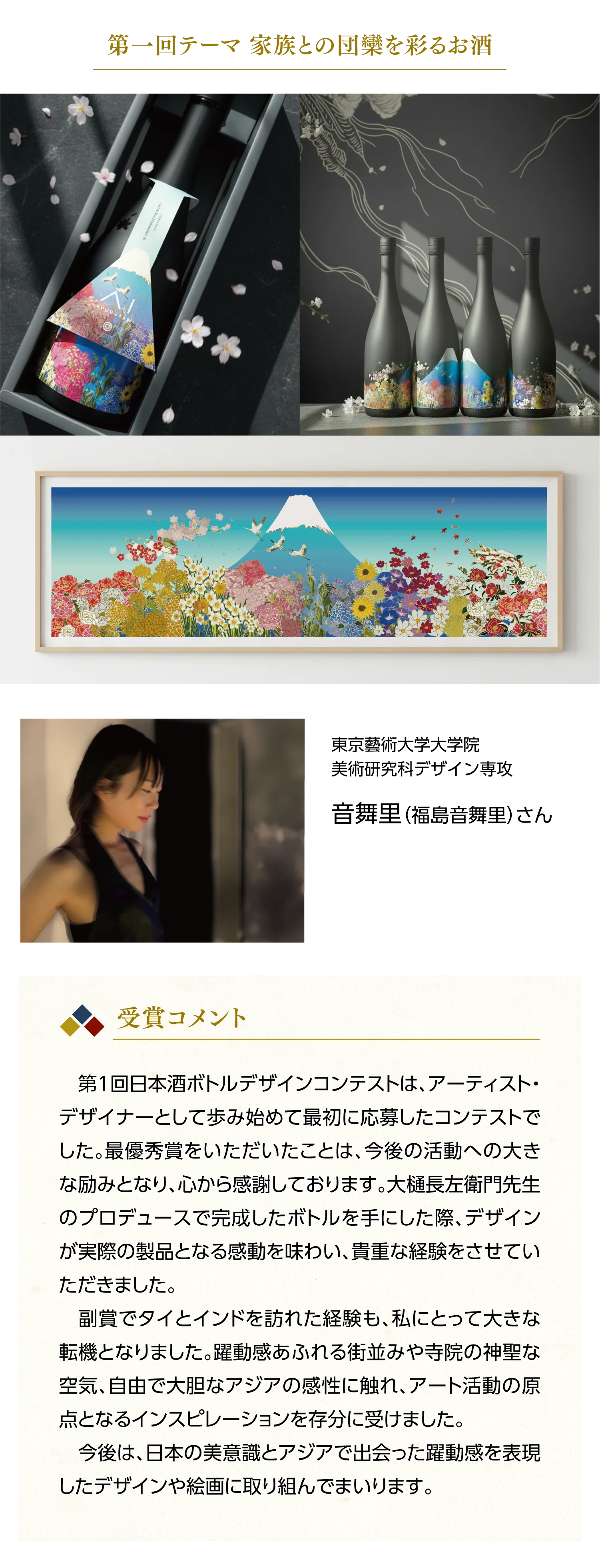 東京藝術大学大学院 美術研究科デザイン専攻 音舞里（福島音舞里）さん【受賞コメント】第1回日本酒ボトルデザインコンテストは、アーティスト・デザイナーとして歩み始めて最初に応募したコンテストでした。最優秀賞をいただいたことは、今後の活動への大きな励みとなり、心から感謝しております。大樋長左衛門先生のプロデュースで完成したボトルを手にした際、デザインが実際の製品となる感動を味わい、貴重な経験をさせていただきました。副賞でタイとインドを訪れた経験も、私にとって大きな転機となりました。躍動感あふれる街並みや寺院の神聖な空気、自由で大胆なアジアの感性に触れ、アート活動の原点となるインスピレーションを存分に受けました。今後は、日本の美意識とアジアで出会った躍動感を表現したデザインや絵画に取り組んでまいります。
