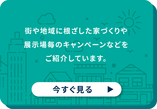 街や地域に根ざした家づくりや展示場毎のキャンペーンなどをご紹介しています。 今すぐ見る