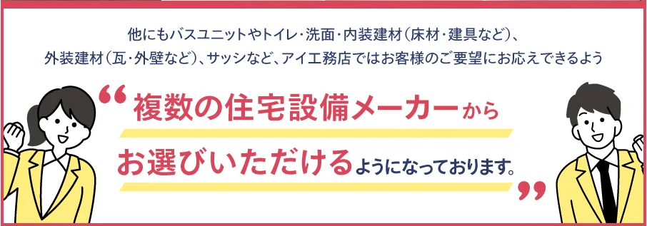 他にもバスユニットやトイレ・洗面・内装建材(床材・建具など)、外装建材(瓦・外壁など)、サッシなど、アイ工務店ではお客様のご要望にお応えできるよう'複数の住宅設備メーカーからお選びいただけるようになっております。'