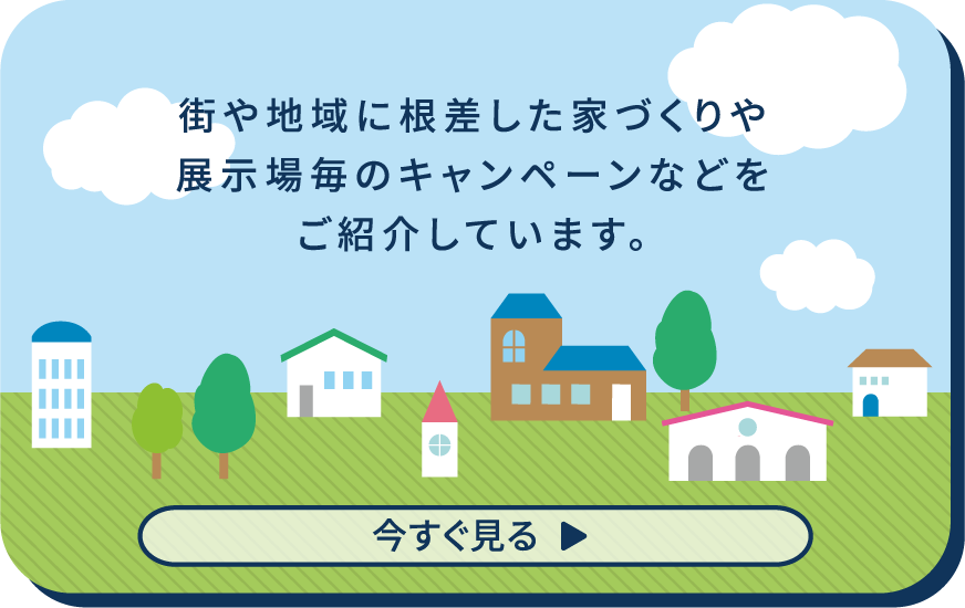 街や地域に根差した家づくりや展示場毎のキャンペーンなどをご紹介しています。 今すぐ見る▶︎