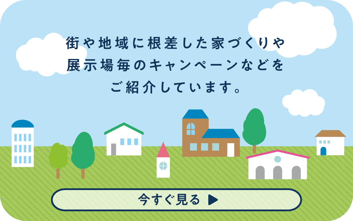 街や地域に根差した家づくりや展示場毎キャンペーンなどご紹介